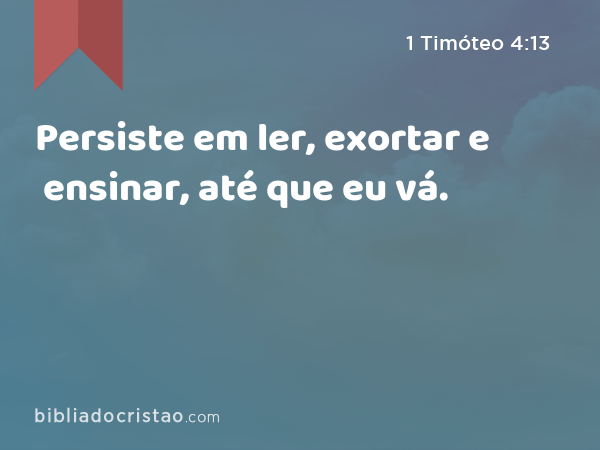 Persiste em ler, exortar e ensinar, até que eu vá. - 1 Timóteo 4:13