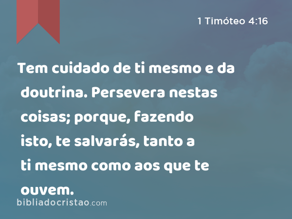 Tem cuidado de ti mesmo e da doutrina. Persevera nestas coisas; porque, fazendo isto, te salvarás, tanto a ti mesmo como aos que te ouvem. - 1 Timóteo 4:16