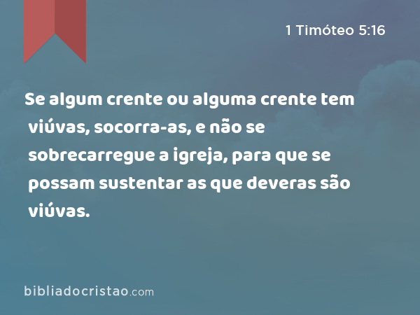 Se algum crente ou alguma crente tem viúvas, socorra-as, e não se sobrecarregue a igreja, para que se possam sustentar as que deveras são viúvas. - 1 Timóteo 5:16