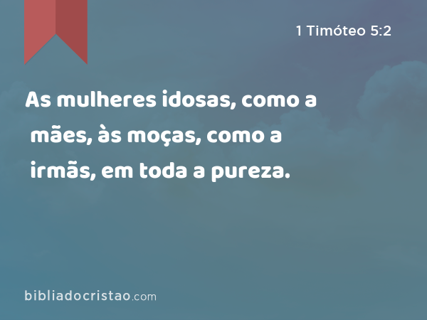 As mulheres idosas, como a mães, às moças, como a irmãs, em toda a pureza. - 1 Timóteo 5:2