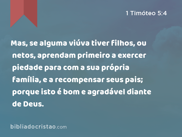 Mas, se alguma viúva tiver filhos, ou netos, aprendam primeiro a exercer piedade para com a sua própria família, e a recompensar seus pais; porque isto é bom e agradável diante de Deus. - 1 Timóteo 5:4