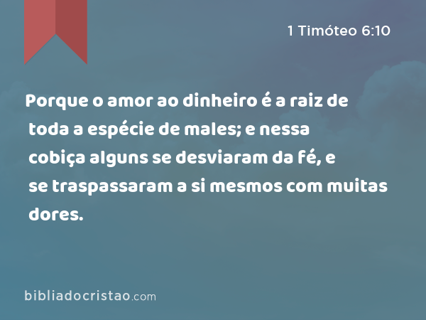 Porque o amor ao dinheiro é a raiz de toda a espécie de males; e nessa cobiça alguns se desviaram da fé, e se traspassaram a si mesmos com muitas dores. - 1 Timóteo 6:10