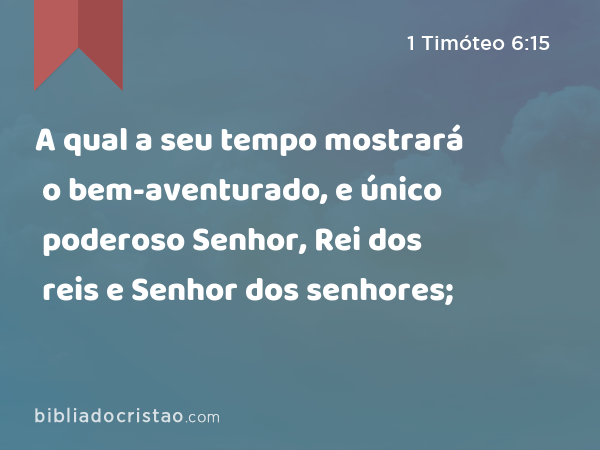 A qual a seu tempo mostrará o bem-aventurado, e único poderoso Senhor, Rei dos reis e Senhor dos senhores; - 1 Timóteo 6:15