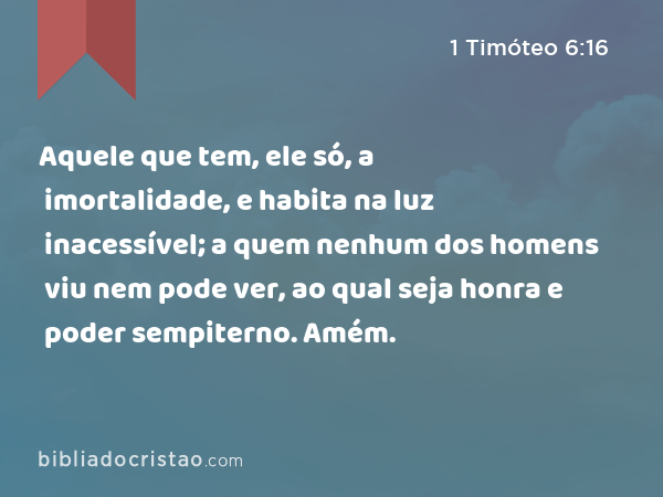 Aquele que tem, ele só, a imortalidade, e habita na luz inacessível; a quem nenhum dos homens viu nem pode ver, ao qual seja honra e poder sempiterno. Amém. - 1 Timóteo 6:16