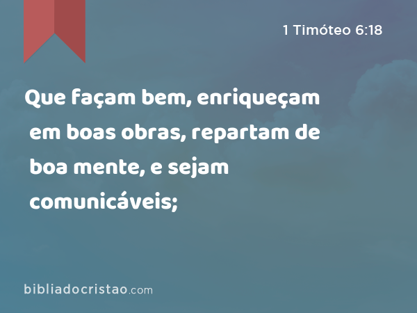 Que façam bem, enriqueçam em boas obras, repartam de boa mente, e sejam comunicáveis; - 1 Timóteo 6:18