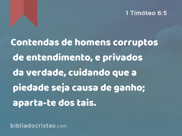 Contendas de homens corruptos de entendimento, e privados da verdade, cuidando que a piedade seja causa de ganho; aparta-te dos tais. - 1 Timóteo 6:5