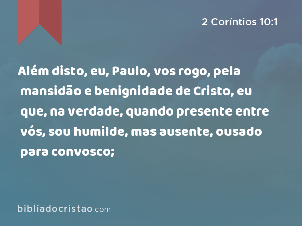 Além disto, eu, Paulo, vos rogo, pela mansidão e benignidade de Cristo, eu que, na verdade, quando presente entre vós, sou humilde, mas ausente, ousado para convosco; - 2 Coríntios 10:1