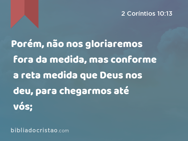 Porém, não nos gloriaremos fora da medida, mas conforme a reta medida que Deus nos deu, para chegarmos até vós; - 2 Coríntios 10:13