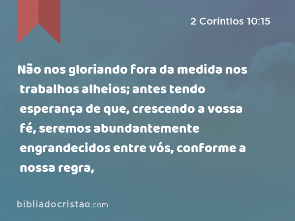 Não nos gloriando fora da medida nos trabalhos alheios; antes tendo esperança de que, crescendo a vossa fé, seremos abundantemente engrandecidos entre vós, conforme a nossa regra, - 2 Coríntios 10:15