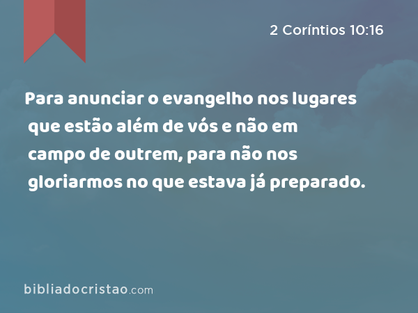 Para anunciar o evangelho nos lugares que estão além de vós e não em campo de outrem, para não nos gloriarmos no que estava já preparado. - 2 Coríntios 10:16