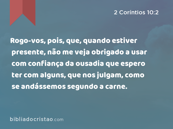 Rogo-vos, pois, que, quando estiver presente, não me veja obrigado a usar com confiança da ousadia que espero ter com alguns, que nos julgam, como se andássemos segundo a carne. - 2 Coríntios 10:2