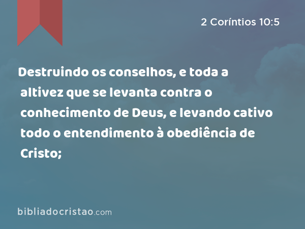 Destruindo os conselhos, e toda a altivez que se levanta contra o conhecimento de Deus, e levando cativo todo o entendimento à obediência de Cristo; - 2 Coríntios 10:5