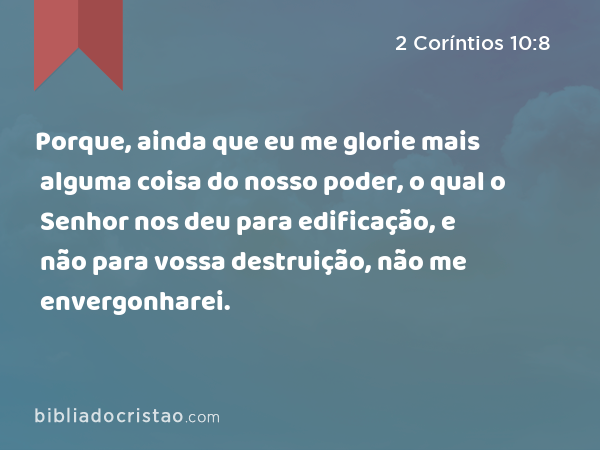 Porque, ainda que eu me glorie mais alguma coisa do nosso poder, o qual o Senhor nos deu para edificação, e não para vossa destruição, não me envergonharei. - 2 Coríntios 10:8