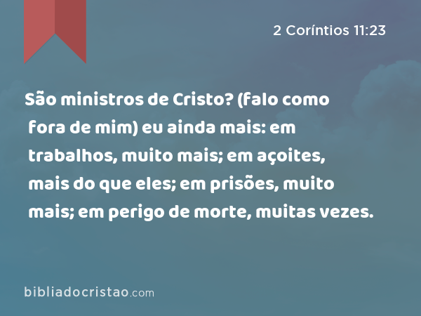 São ministros de Cristo? (falo como fora de mim) eu ainda mais: em trabalhos, muito mais; em açoites, mais do que eles; em prisões, muito mais; em perigo de morte, muitas vezes. - 2 Coríntios 11:23