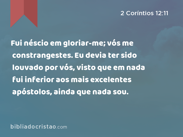 Fui néscio em gloriar-me; vós me constrangestes. Eu devia ter sido louvado por vós, visto que em nada fui inferior aos mais excelentes apóstolos, ainda que nada sou. - 2 Coríntios 12:11