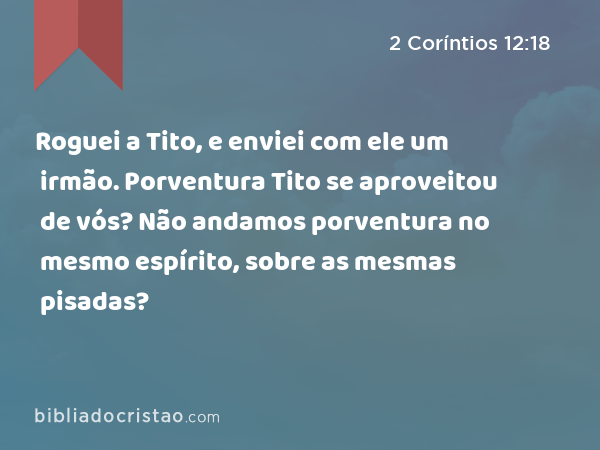 Roguei a Tito, e enviei com ele um irmão. Porventura Tito se aproveitou de vós? Não andamos porventura no mesmo espírito, sobre as mesmas pisadas? - 2 Coríntios 12:18