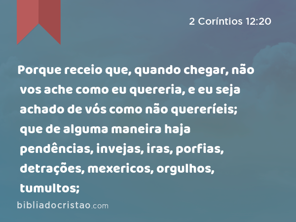 Porque receio que, quando chegar, não vos ache como eu quereria, e eu seja achado de vós como não quereríeis; que de alguma maneira haja pendências, invejas, iras, porfias, detrações, mexericos, orgulhos, tumultos; - 2 Coríntios 12:20