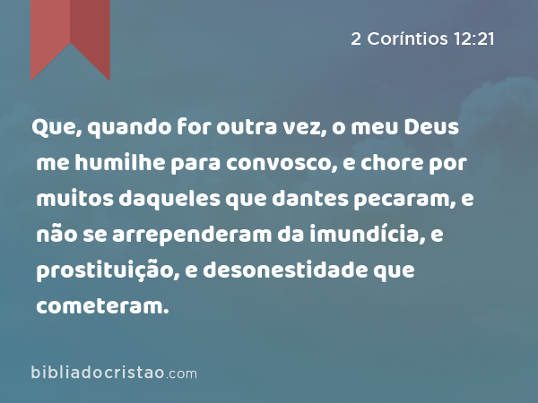 Que, quando for outra vez, o meu Deus me humilhe para convosco, e chore por muitos daqueles que dantes pecaram, e não se arrependeram da imundícia, e prostituição, e desonestidade que cometeram. - 2 Coríntios 12:21