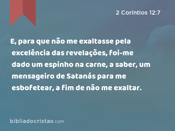 E, para que não me exaltasse pela excelência das revelações, foi-me dado um espinho na carne, a saber, um mensageiro de Satanás para me esbofetear, a fim de não me exaltar. - 2 Coríntios 12:7