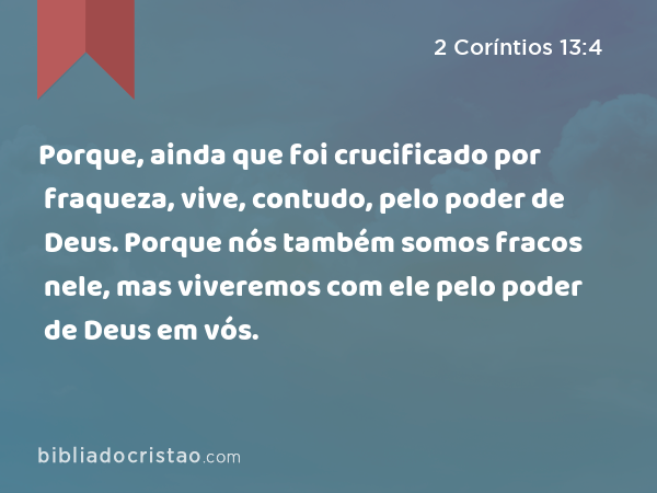 Porque, ainda que foi crucificado por fraqueza, vive, contudo, pelo poder de Deus. Porque nós também somos fracos nele, mas viveremos com ele pelo poder de Deus em vós. - 2 Coríntios 13:4