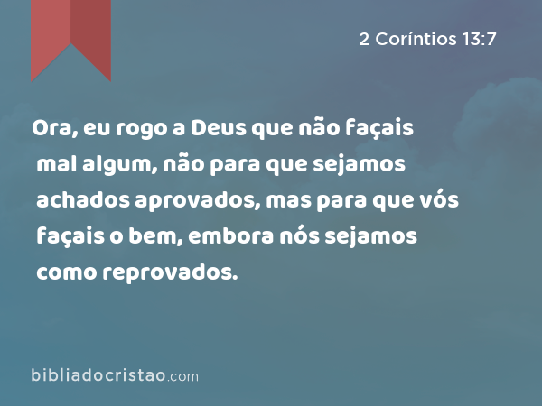 Ora, eu rogo a Deus que não façais mal algum, não para que sejamos achados aprovados, mas para que vós façais o bem, embora nós sejamos como reprovados. - 2 Coríntios 13:7