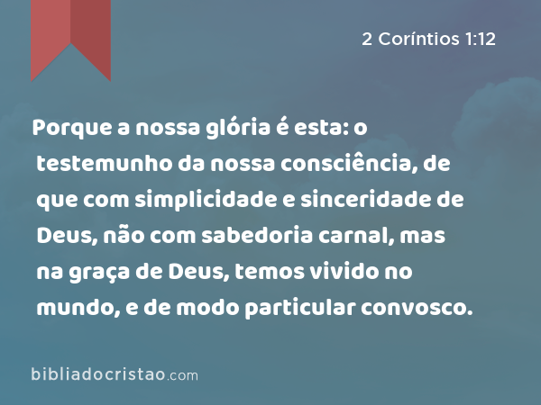 Porque a nossa glória é esta: o testemunho da nossa consciência, de que com simplicidade e sinceridade de Deus, não com sabedoria carnal, mas na graça de Deus, temos vivido no mundo, e de modo particular convosco. - 2 Coríntios 1:12