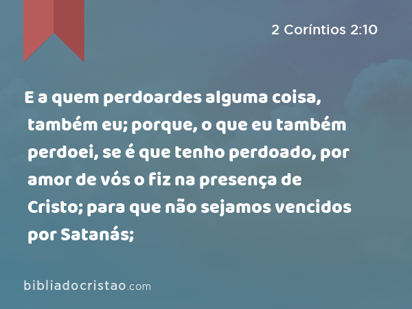 E a quem perdoardes alguma coisa, também eu; porque, o que eu também perdoei, se é que tenho perdoado, por amor de vós o fiz na presença de Cristo; para que não sejamos vencidos por Satanás; - 2 Coríntios 2:10