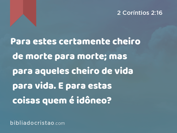 Para estes certamente cheiro de morte para morte; mas para aqueles cheiro de vida para vida. E para estas coisas quem é idôneo? - 2 Coríntios 2:16