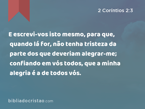 E escrevi-vos isto mesmo, para que, quando lá for, não tenha tristeza da parte dos que deveriam alegrar-me; confiando em vós todos, que a minha alegria é a de todos vós. - 2 Coríntios 2:3