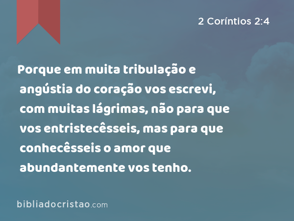 Porque em muita tribulação e angústia do coração vos escrevi, com muitas lágrimas, não para que vos entristecêsseis, mas para que conhecêsseis o amor que abundantemente vos tenho. - 2 Coríntios 2:4