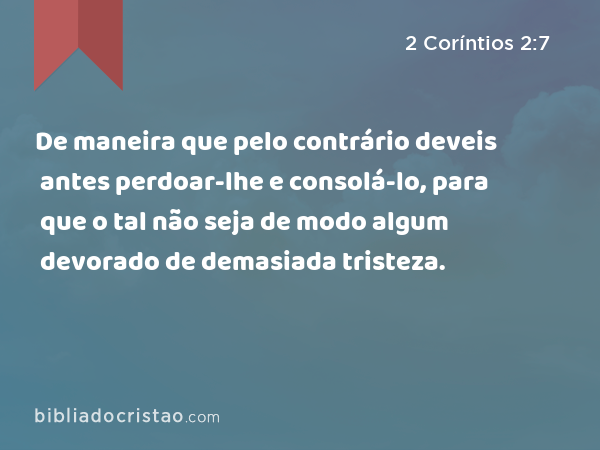 De maneira que pelo contrário deveis antes perdoar-lhe e consolá-lo, para que o tal não seja de modo algum devorado de demasiada tristeza. - 2 Coríntios 2:7