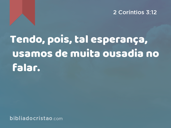 Tendo, pois, tal esperança, usamos de muita ousadia no falar. - 2 Coríntios 3:12