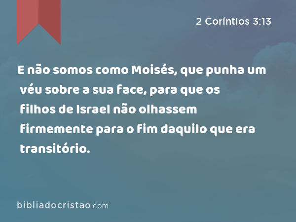 E não somos como Moisés, que punha um véu sobre a sua face, para que os filhos de Israel não olhassem firmemente para o fim daquilo que era transitório. - 2 Coríntios 3:13