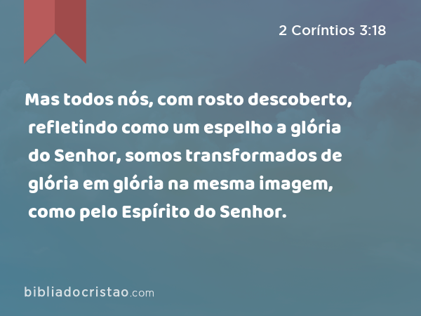 Mas todos nós, com rosto descoberto, refletindo como um espelho a glória do Senhor, somos transformados de glória em glória na mesma imagem, como pelo Espírito do Senhor. - 2 Coríntios 3:18