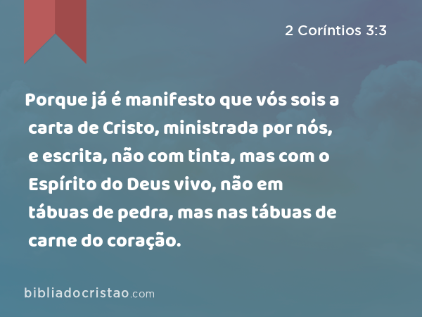 Porque já é manifesto que vós sois a carta de Cristo, ministrada por nós, e escrita, não com tinta, mas com o Espírito do Deus vivo, não em tábuas de pedra, mas nas tábuas de carne do coração. - 2 Coríntios 3:3