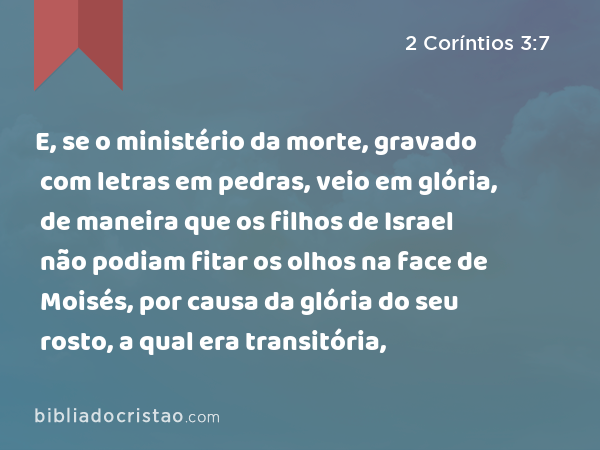 E, se o ministério da morte, gravado com letras em pedras, veio em glória, de maneira que os filhos de Israel não podiam fitar os olhos na face de Moisés, por causa da glória do seu rosto, a qual era transitória, - 2 Coríntios 3:7