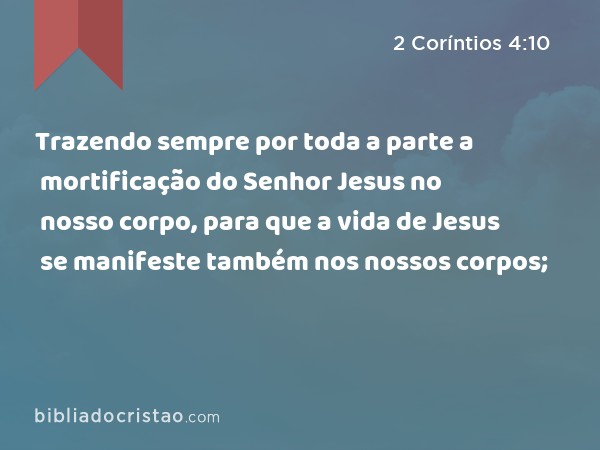 Trazendo sempre por toda a parte a mortificação do Senhor Jesus no nosso corpo, para que a vida de Jesus se manifeste também nos nossos corpos; - 2 Coríntios 4:10