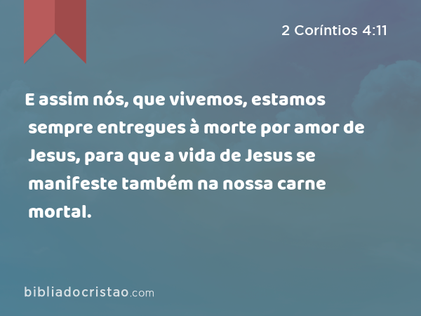 E assim nós, que vivemos, estamos sempre entregues à morte por amor de Jesus, para que a vida de Jesus se manifeste também na nossa carne mortal. - 2 Coríntios 4:11