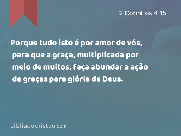 Porque tudo isto é por amor de vós, para que a graça, multiplicada por meio de muitos, faça abundar a ação de graças para glória de Deus. - 2 Coríntios 4:15