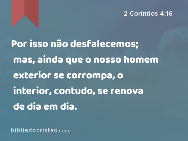 Por isso não desfalecemos; mas, ainda que o nosso homem exterior se corrompa, o interior, contudo, se renova de dia em dia. - 2 Coríntios 4:16