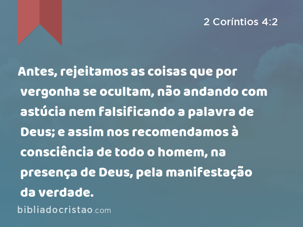 Antes, rejeitamos as coisas que por vergonha se ocultam, não andando com astúcia nem falsificando a palavra de Deus; e assim nos recomendamos à consciência de todo o homem, na presença de Deus, pela manifestação da verdade. - 2 Coríntios 4:2