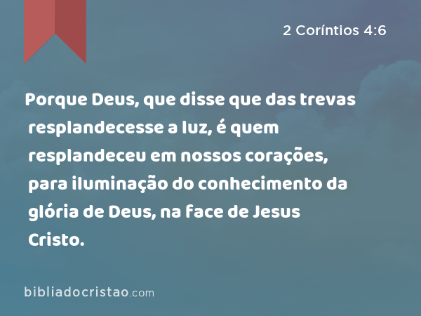 Porque Deus, que disse que das trevas resplandecesse a luz, é quem resplandeceu em nossos corações, para iluminação do conhecimento da glória de Deus, na face de Jesus Cristo. - 2 Coríntios 4:6