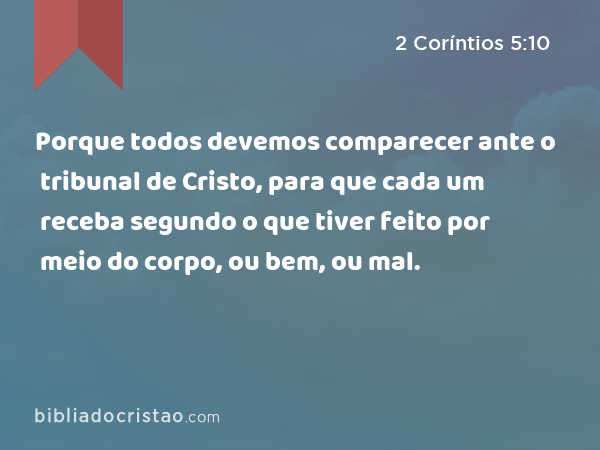 Porque todos devemos comparecer ante o tribunal de Cristo, para que cada um receba segundo o que tiver feito por meio do corpo, ou bem, ou mal. - 2 Coríntios 5:10