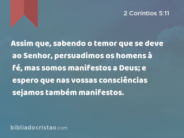 Assim que, sabendo o temor que se deve ao Senhor, persuadimos os homens à fé, mas somos manifestos a Deus; e espero que nas vossas consciências sejamos também manifestos. - 2 Coríntios 5:11