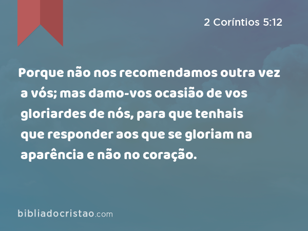 Porque não nos recomendamos outra vez a vós; mas damo-vos ocasião de vos gloriardes de nós, para que tenhais que responder aos que se gloriam na aparência e não no coração. - 2 Coríntios 5:12