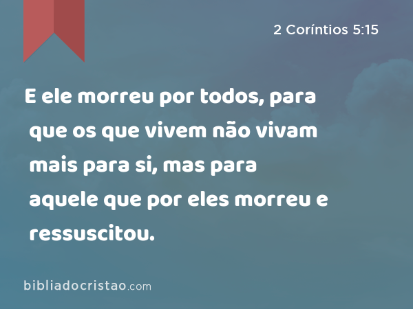 E ele morreu por todos, para que os que vivem não vivam mais para si, mas para aquele que por eles morreu e ressuscitou. - 2 Coríntios 5:15