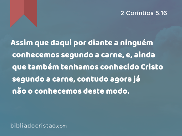 Assim que daqui por diante a ninguém conhecemos segundo a carne, e, ainda que também tenhamos conhecido Cristo segundo a carne, contudo agora já não o conhecemos deste modo. - 2 Coríntios 5:16