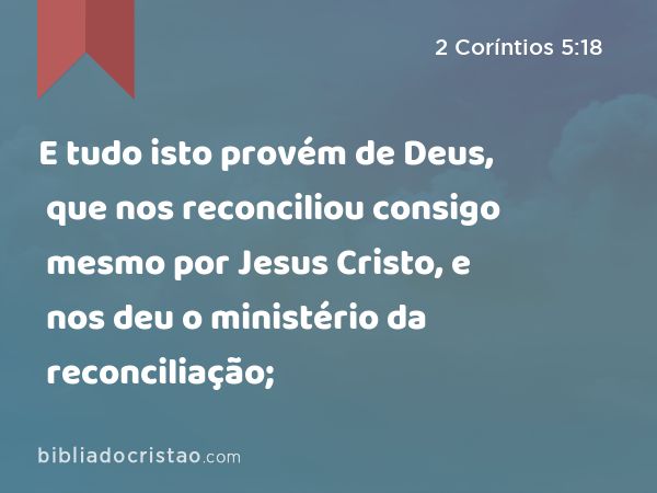 E tudo isto provém de Deus, que nos reconciliou consigo mesmo por Jesus Cristo, e nos deu o ministério da reconciliação; - 2 Coríntios 5:18