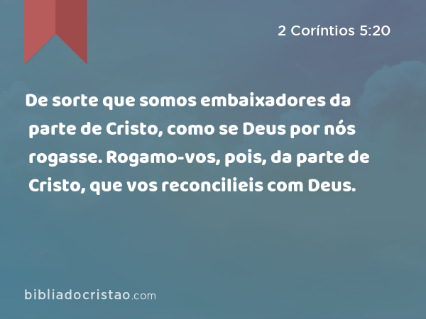 De sorte que somos embaixadores da parte de Cristo, como se Deus por nós rogasse. Rogamo-vos, pois, da parte de Cristo, que vos reconcilieis com Deus. - 2 Coríntios 5:20