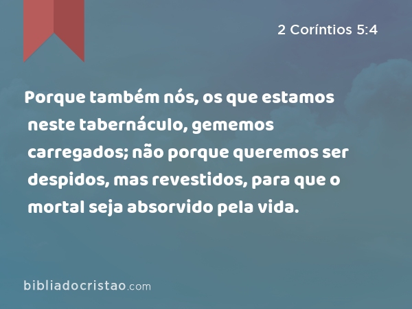 Porque também nós, os que estamos neste tabernáculo, gememos carregados; não porque queremos ser despidos, mas revestidos, para que o mortal seja absorvido pela vida. - 2 Coríntios 5:4